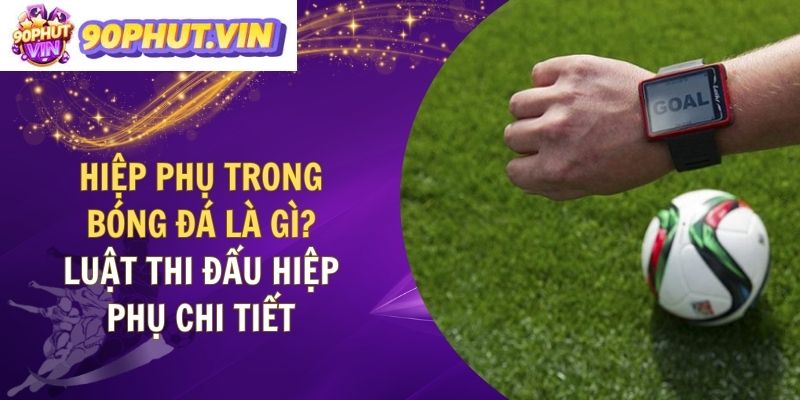 Hiệp Phụ Trong Bóng Đá Là Gì? Luật Thi Đấu Hiệp Phụ Chi Tiết